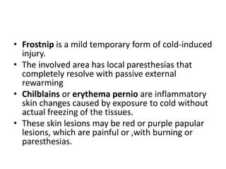 • Frostnip is a mild temporary form of cold-induced
injury.
• The involved area has local paresthesias that
completely resolve with passive external
rewarming
• Chilblains or erythema pernio are inflammatory
skin changes caused by exposure to cold without
actual freezing of the tissues.
• These skin lesions may be red or purple papular
lesions, which are painful or ,with burning or
paresthesias.
 