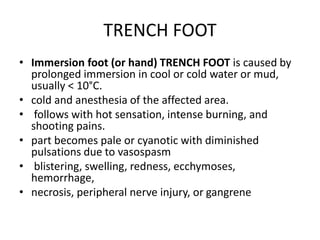 TRENCH FOOT
• Immersion foot (or hand) TRENCH FOOT is caused by
prolonged immersion in cool or cold water or mud,
usually < 10°C.
• cold and anesthesia of the affected area.
• follows with hot sensation, intense burning, and
shooting pains.
• part becomes pale or cyanotic with diminished
pulsations due to vasospasm
• blistering, swelling, redness, ecchymoses,
hemorrhage,
• necrosis, peripheral nerve injury, or gangrene
 