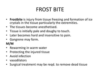 FROST BITE
• Frostbite is injury from tissue freezing and formation of ice
crystals in the tissue particularly the extremities.
• The tissues become anesthetised.
• Tissue is initially pale and doughy to touch.
• Later becomes hard and insensitive to pain.
• Gangrene may form.
M/M
• Rewarming in warm water
• Protecting the injured tissue
• Avoid infection
• vasodilators
• Surgical treatment may be reqd. to remove dead tissue
 