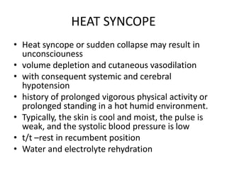 HEAT SYNCOPE
• Heat syncope or sudden collapse may result in
unconsciouness
• volume depletion and cutaneous vasodilation
• with consequent systemic and cerebral
hypotension
• history of prolonged vigorous physical activity or
prolonged standing in a hot humid environment.
• Typically, the skin is cool and moist, the pulse is
weak, and the systolic blood pressure is low
• t/t –rest in recumbent position
• Water and electrolyte rehydration
 