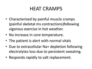 HEAT CRAMPS
• Characterized by painful muscle cramps
(painful skeletal ms contractions)following
vigorous exercise in hot weather.
• No increase in core temperature.
• The patient is alert with normal vitals
• Due to extracellular Na+ depletion following
electrolytes loss due to persistent sweating.
• Responds rapidly to salt replacement.
 