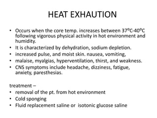 HEAT EXHAUTION
• Occurs when the core temp. increases between 37ᴼC-40ᴼC
following vigorous physical activity in hot environment and
humidity.
• It is characterized by dehydration, sodium depletion.
• increased pulse, and moist skin. nausea, vomiting,
• malaise, myalgias, hyperventilation, thirst, and weakness.
• CNS symptoms include headache, dizziness, fatigue,
anxiety, paresthesias.
treatment –
• removal of the pt. from hot environment
• Cold sponging
• Fluid replacement saline or isotonic glucose saline
 