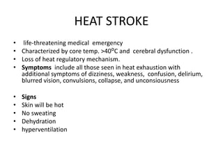 HEAT STROKE
• life-threatening medical emergency
• Characterized by core temp. >40ᴼC and cerebral dysfunction .
• Loss of heat regulatory mechanism.
• Symptoms include all those seen in heat exhaustion with
additional symptoms of dizziness, weakness, confusion, delirium,
blurred vision, convulsions, collapse, and unconsiousness
• Signs
• Skin will be hot
• No sweating
• Dehydration
• hyperventilation
 