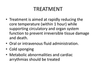 TREATMENT
• Treatment is aimed at rapidly reducing the
core temperature (within 1 hour) while
supporting circulatory and organ system
function to prevent irreversible tissue damage
and death.
• Oral or intravenous fluid administration.
• Cold sponging
• Metabolic abnormalities and cardiac
arrythmias should be treated
 