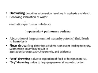 • Drowning describes submersion resulting in asphyxia and death.
• Following inhalation of water
↓
ventilation-perfusion imbalance
↓
hypoxemia + pulmonary oedema
• Absorption of large amount of water(hypotonic ) fluid leads
to hemolysis
• Near drowning describes a submersion event leading to injury.
Submersion injury may result in
aspiration,laryngospasm,hypoxemia, and acidemia
• “Wet” drowning is due to aspiration of fluid or foreign material.
• “Dry” drowning is due to laryngospasm or airway obstruction
 