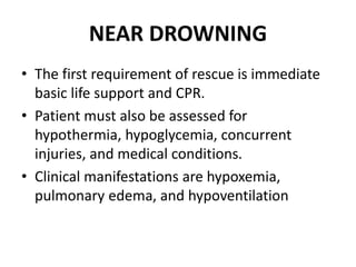 NEAR DROWNING
• The first requirement of rescue is immediate
basic life support and CPR.
• Patient must also be assessed for
hypothermia, hypoglycemia, concurrent
injuries, and medical conditions.
• Clinical manifestations are hypoxemia,
pulmonary edema, and hypoventilation
 