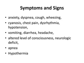 Symptoms and Signs
• anxiety, dyspnea, cough, wheezing,
• cyanosis, chest pain, dysrhythmia,
hypotension,
• vomiting, diarrhea, headache,
• altered level of consciousness, neurologic
deficit,
• apnea
• Hypothermia
 