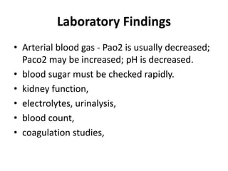 Laboratory Findings
• Arterial blood gas - Pao2 is usually decreased;
Paco2 may be increased; pH is decreased.
• blood sugar must be checked rapidly.
• kidney function,
• electrolytes, urinalysis,
• blood count,
• coagulation studies,
 