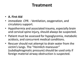 Treatment
• A. First Aid
• immediate CPR. - Ventilation, oxygenation, and
circulatory support.
• Hypothermia and associated trauma, especially brain
and cervical spine injury, should always be suspected.
• Patient must be assessed for hypoglycemia, metabolic
acidosis, and concurrent medical conditions.
• Rescuer should not attempt to drain water from the
victim’s lungs. The “Heimlich maneuver”
(subdiaphragmatic pressure) should be used only if
foreign material airway obstruction is suspected.
 