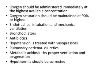 • Oxygen should be administered immediately at
the highest available concentration.
• Oxygen saturation should be maintained at 90%
or higher.
• Endotracheal intubation and mechanical
ventilation
• Bronchodilators
• Antibiotics
• Hypotension is treated with vasopressors
• Pulmonary oedema- diuretics
• Metabolic acidosis –by proper ventilation and
oxygenation
• Hypothermia should be corrected
 