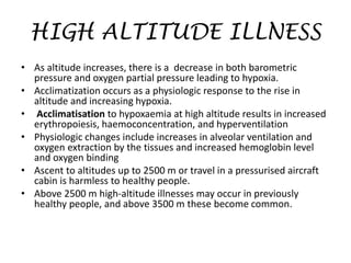 HIGH ALTITUDE ILLNESS
• As altitude increases, there is a decrease in both barometric
pressure and oxygen partial pressure leading to hypoxia.
• Acclimatization occurs as a physiologic response to the rise in
altitude and increasing hypoxia.
• Acclimatisation to hypoxaemia at high altitude results in increased
erythropoiesis, haemoconcentration, and hyperventilation
• Physiologic changes include increases in alveolar ventilation and
oxygen extraction by the tissues and increased hemoglobin level
and oxygen binding
• Ascent to altitudes up to 2500 m or travel in a pressurised aircraft
cabin is harmless to healthy people.
• Above 2500 m high-altitude illnesses may occur in previously
healthy people, and above 3500 m these become common.
 