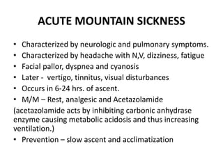ACUTE MOUNTAIN SICKNESS
• Characterized by neurologic and pulmonary symptoms.
• Characterized by headache with N,V, dizziness, fatigue
• Facial pallor, dyspnea and cyanosis
• Later - vertigo, tinnitus, visual disturbances
• Occurs in 6-24 hrs. of ascent.
• M/M – Rest, analgesic and Acetazolamide
(acetazolamide acts by inhibiting carbonic anhydrase
enzyme causing metabolic acidosis and thus increasing
ventilation.)
• Prevention – slow ascent and acclimatization
 