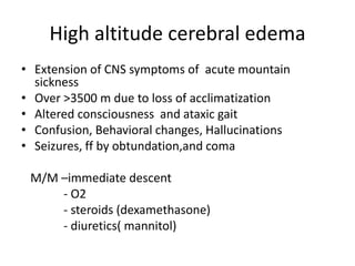 High altitude cerebral edema
• Extension of CNS symptoms of acute mountain
sickness
• Over >3500 m due to loss of acclimatization
• Altered consciousness and ataxic gait
• Confusion, Behavioral changes, Hallucinations
• Seizures, ff by obtundation,and coma
M/M –immediate descent
- O2
- steroids (dexamethasone)
- diuretics( mannitol)
 