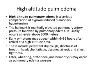 High altitude pulm edema
• High-altitude pulmonary edema is a serious
complication of hypoxia induced pulmonary
hypertension
• The hallmark is markedly elevated pulmonary artery
pressure followed by pulmonary edema. It usually
occurs at levels above 3000 meters
• Early symptoms may appear within 6–36 hours after
arrival at a high-altitude area.
• These include persistent dry cough, shortness of
breath, headache, fatigue, dyspnea at rest, and chest
tightness.
• Later, wheezing, orthopnea ,and hemoptysis may occur
as pulmonary edema worsens
 