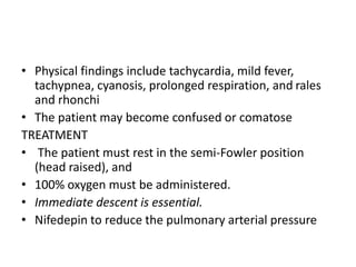• Physical findings include tachycardia, mild fever,
tachypnea, cyanosis, prolonged respiration, and rales
and rhonchi
• The patient may become confused or comatose
TREATMENT
• The patient must rest in the semi-Fowler position
(head raised), and
• 100% oxygen must be administered.
• Immediate descent is essential.
• Nifedepin to reduce the pulmonary arterial pressure
 