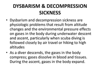 DYSBARISM & DECOMPRESSION
SICKNESS
• Dysbarism and decompression sickness are
physiologic problems that result from altitude
changes and the environmental pressure effects
on gases in the body during underwater descent
and ascent, particularly when scuba diving is
followed closely by air travel or hiking to high
altitudes
• As a diver descends, the gases in the body
compress; gases dissolve in blood and tissues.
During the ascent, gases in the body expand.
 