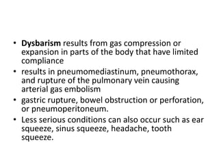• Dysbarism results from gas compression or
expansion in parts of the body that have limited
compliance
• results in pneumomediastinum, pneumothorax,
and rupture of the pulmonary vein causing
arterial gas embolism
• gastric rupture, bowel obstruction or perforation,
or pneumoperitoneum.
• Less serious conditions can also occur such as ear
squeeze, sinus squeeze, headache, tooth
squeeze.
 