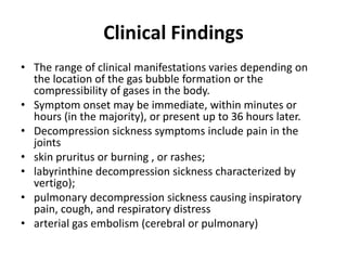 Clinical Findings
• The range of clinical manifestations varies depending on
the location of the gas bubble formation or the
compressibility of gases in the body.
• Symptom onset may be immediate, within minutes or
hours (in the majority), or present up to 36 hours later.
• Decompression sickness symptoms include pain in the
joints
• skin pruritus or burning , or rashes;
• labyrinthine decompression sickness characterized by
vertigo);
• pulmonary decompression sickness causing inspiratory
pain, cough, and respiratory distress
• arterial gas embolism (cerebral or pulmonary)
 