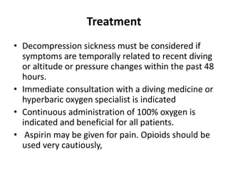 Treatment
• Decompression sickness must be considered if
symptoms are temporally related to recent diving
or altitude or pressure changes within the past 48
hours.
• Immediate consultation with a diving medicine or
hyperbaric oxygen specialist is indicated
• Continuous administration of 100% oxygen is
indicated and beneficial for all patients.
• Aspirin may be given for pain. Opioids should be
used very cautiously,
 