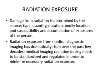 RADIATION EXPOSURE
• Damage from radiation is determined by the
source, type, quantity, duration, bodily location,
and susceptibility and accumulation of exposures
of the person.
• Radiation exposure from medical diagnostic
imaging has dramatically risen over the past few
decades; medical imaging radiation dosing needs
to be standardized and regulated in order to
minimize necessary radiation exposure
 