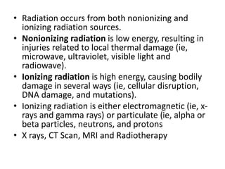 • Radiation occurs from both nonionizing and
ionizing radiation sources.
• Nonionizing radiation is low energy, resulting in
injuries related to local thermal damage (ie,
microwave, ultraviolet, visible light and
radiowave).
• Ionizing radiation is high energy, causing bodily
damage in several ways (ie, cellular disruption,
DNA damage, and mutations).
• Ionizing radiation is either electromagnetic (ie, x-
rays and gamma rays) or particulate (ie, alpha or
beta particles, neutrons, and protons
• X rays, CT Scan, MRI and Radiotherapy
 