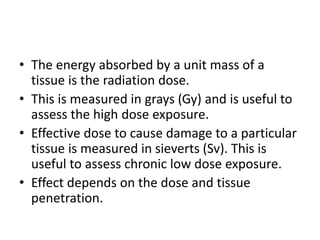 • The energy absorbed by a unit mass of a
tissue is the radiation dose.
• This is measured in grays (Gy) and is useful to
assess the high dose exposure.
• Effective dose to cause damage to a particular
tissue is measured in sieverts (Sv). This is
useful to assess chronic low dose exposure.
• Effect depends on the dose and tissue
penetration.
 