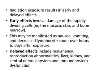 • Radiation exposure results in early and
delayed effects.
• Early effects involve damage of the rapidly
dividing cells (ie, the mucosa, skin, and bone
marrow).
• This may be manifested as nausea, vomiting,
and decreased lymphocyte count over hours
to days after exposure.
• Delayed effects include malignancy,
reproduction abnormalities, liver, kidney, and
central nervous system and immune system
dysfunction
 