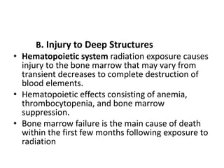 B. Injury to Deep Structures
• Hematopoietic system radiation exposure causes
injury to the bone marrow that may vary from
transient decreases to complete destruction of
blood elements.
• Hematopoietic effects consisting of anemia,
thrombocytopenia, and bone marrow
suppression.
• Bone marrow failure is the main cause of death
within the first few months following exposure to
radiation
 