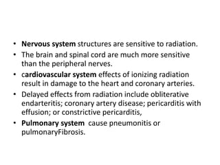 • Nervous system structures are sensitive to radiation.
• The brain and spinal cord are much more sensitive
than the peripheral nerves.
• cardiovascular system effects of ionizing radiation
result in damage to the heart and coronary arteries.
• Delayed effects from radiation include obliterative
endarteritis; coronary artery disease; pericarditis with
effusion; or constrictive pericarditis,
• Pulmonary system cause pneumonitis or
pulmonaryFibrosis.
 