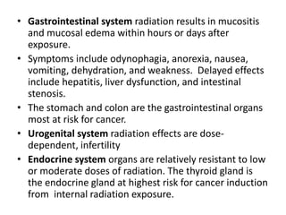 • Gastrointestinal system radiation results in mucositis
and mucosal edema within hours or days after
exposure.
• Symptoms include odynophagia, anorexia, nausea,
vomiting, dehydration, and weakness. Delayed effects
include hepatitis, liver dysfunction, and intestinal
stenosis.
• The stomach and colon are the gastrointestinal organs
most at risk for cancer.
• Urogenital system radiation effects are dose-
dependent, infertility
• Endocrine system organs are relatively resistant to low
or moderate doses of radiation. The thyroid gland is
the endocrine gland at highest risk for cancer induction
from internal radiation exposure.
 