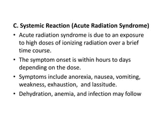 C. Systemic Reaction (Acute Radiation Syndrome)
• Acute radiation syndrome is due to an exposure
to high doses of ionizing radiation over a brief
time course.
• The symptom onset is within hours to days
depending on the dose.
• Symptoms include anorexia, nausea, vomiting,
weakness, exhaustion, and lassitude.
• Dehydration, anemia, and infection may follow
 