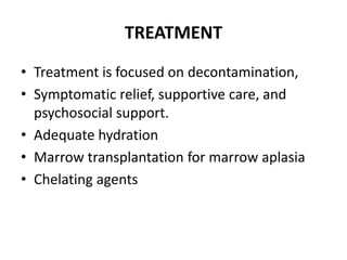 TREATMENT
• Treatment is focused on decontamination,
• Symptomatic relief, supportive care, and
psychosocial support.
• Adequate hydration
• Marrow transplantation for marrow aplasia
• Chelating agents
 