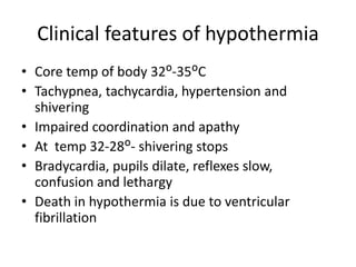 Clinical features of hypothermia
• Core temp of body 32ᴼ-35ᴼC
• Tachypnea, tachycardia, hypertension and
shivering
• Impaired coordination and apathy
• At temp 32-28ᴼ- shivering stops
• Bradycardia, pupils dilate, reflexes slow,
confusion and lethargy
• Death in hypothermia is due to ventricular
fibrillation
 