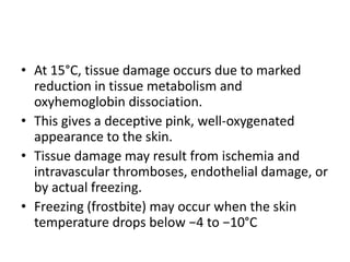 • At 15°C, tissue damage occurs due to marked
reduction in tissue metabolism and
oxyhemoglobin dissociation.
• This gives a deceptive pink, well-oxygenated
appearance to the skin.
• Tissue damage may result from ischemia and
intravascular thromboses, endothelial damage, or
by actual freezing.
• Freezing (frostbite) may occur when the skin
temperature drops below −4 to −10°C
 