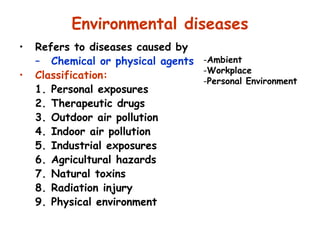 Environmental diseases
• Refers to diseases caused by
– Chemical or physical agents
• Classification:
1. Personal exposures
2. Therapeutic drugs
3. Outdoor air pollution
4. Indoor air pollution
5. Industrial exposures
6. Agricultural hazards
7. Natural toxins
8. Radiation injury
9. Physical environment
-Ambient
-Workplace
-Personal Environment
 
