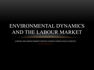 ENVIRONMENTAL DYNAMICS
AND THE LABOUR MARKET
A MODEL FOR LABOUR MARKET SPECIFIC CLIMATE CHANGE POLICY (LMSCCP)
BY SHIRLEY SHIVANGULULA

 
