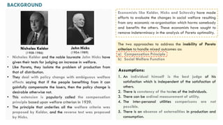 BACKGROUND
The two approaches to address the inability of Pareto
criterion to handle mixed outcomes as:
a) Compensation Principle
b) Social Welfare Function
Economists like Kaldor, Hicks and Scitovsky have made
efforts to evaluate the changes in social welfare resulting
from any economic re-organisation which harms somebody
and benefits the others. These economists have sought to
remove indeterminacy in the analysis of Pareto optimality.
1. An individual himself is the best judge of his
satisfaction which is independent of the satisfaction of
others.
2. There is constancy of the tastes of the individuals.
3. There can be ordinal measurement of utility.
4. The inter-personal utilities comparisons are not
possible.
5. There is an absence of externalities in production and
consumption.
Assumptions:
John Hicks
(1904-1989)
Nicholas Kaldor
(1908-1986)
• Nicholas Kaldor and the noble laureate John Hicks have
given their tests for judging an increase in welfare.
• Like Pareto, they isolate the problem of production from
that of distribution.
• They deal with policy change with ambiguous welfare
effects saying that if the people benefiting from it can
gainfully compensate the losers, then the policy change is
desirable otherwise not.
• This extension is popularly called the compensation
principle based upon welfare criterion in 1939.
• The principle that underlies all the welfare criteria was
proposed by Kaldor, and the reverse test was proposed
by Hicks.
 