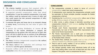 CRITICISM
▪ This criterion implicitly assumes that marginal utility of
money is the same for all the individuals in the society.
▪ It suggested potential compensation rather than actual
compensation. In case the potential compensation is not paid,
the welfare would be measured only in terms of utility and
that would require the inter personal comparisons of utility
and value judgements.
▪ It evaluates the gains and losses due to an economic change
in money terms, overlooking the real value of gains and
losses.
▪ It ignores the existing distribution of income of the
community. If the income distribution is unequal, the
compensation by the gainers (the rich) paid out to losers (the
poor) will fail to offset the loss on account of the differences
in the marginal utility of money in case of the rich and the
poor.
▪ This theory involves interpersonal comparison the welfare
economists wanted to avoid.
▪ This theory isolated the production and exchange from
distribution and this ignores distribution.
▪ Economic welfare could not be increased by a resource
reallocation unless the compensation is actually paid.
DISCUSSION AND CONCLUSION
▪ The compensation principle is stated in terms of potential
compensation rather than actual compensation
▪ If compensation were required, the compensation principle would
be equivalent to Pareto principle (consider example for Kaldor
compensation criterion)
▪ Considering the hypothetical compensation allows one to focus
on the efficiency aspects of the policy change
▪ In other words, a policy change is desirable according to the
compensation criterion if total revenue resulting from the policy
change exceeds total cost
▪ Through each Pareto improvement could be Kaldor-Hicks
improvement, but most of the Kaldor-Hicks improvements don’t
seem to be Pareto improvements.
▪ The Pareto improvements are a small part of Kaldor-Hicks
improvements; it also reflects the most flexibility and applicability
of the Kaldor-Hicks criterion.
▪ The Kaldor-Hicks methods are usually used as tests of Pareto
criterion instead of as efficiency goals themselves.
▪ They’re used to verify whether or not an activity is moving the
economy towards the Pareto criterion.
▪ Any change typically makes some individuals better off at the
same time making others worse off, so these tests ask what would
happen if the gainer were to compensate the losers.
CONCLUSIONS
 