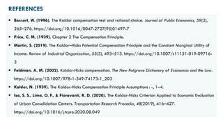 REFERENCES
▪ Bossert, W. (1996). The Kaldor compensation test and rational choice. Journal of Public Economics, 59(2),
265–276. https://doi.org/10.1016/0047-2727(95)01497-7
▪ Price, C. M. (1939). Chapter 2 The Compensation Principle.
▪ Martin, S. (2019). The Kaldor–Hicks Potential Compensation Principle and the Constant Marginal Utility of
Income. Review of Industrial Organization, 55(3), 493–513. https://doi.org/10.1007/s11151-019-09716-
3
▪ Feldman, A. M. (2002). Kaldor-Hicks compensation. The New Palgrave Dictionary of Economics and the Law.
https://doi.org/10.1007/978-1-349-74173-1_203
▪ Kaldor, N. (1939). The Kaldor-Hicks Compensation Principle Assumptions : -, 1–4.
▪ Isa, S. S., Lima, O. F., & Fioravanti, R. D. (2020). The Kaldor-Hicks Criterion Applied to Economic Evaluation
of Urban Consolidation Centers. Transportation Research Procedia, 48(2019), 416–427.
https://doi.org/10.1016/j.trpro.2020.08.049
 