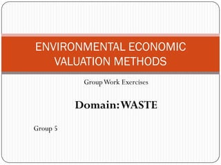 ENVIRONMENTAL ECONOMIC
   VALUATION METHODS
           Group Work Exercises


          Domain: WASTE
Group 5
 