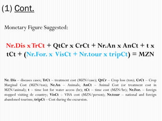(1) Cont.
Monetary Figure Suggested:

 Nr.Dis x TrCt + QtCr x CrCt + Nr.An x AnCt + t x
 tCt + (Nr.For. x VisCt + Nr.tour x tripCt) = MZN


Nr. Dis – diseases cases; TrCt – treatment cost (MZN/case); QtCr – Crop loss (ton); CrCt – Crop
Marginal Cost (MZN/ton); Nr.An – Animals; AnCt – Animal Cost (or treatment cost in
MZN/animal); t – time lost for water access (hr); tCt – time cost (MZN/hr); Nr.For. – foreign
stopped visiting de country; VisCt – VISA cost (MZN/person); Nr.tour – national and foreign
abandoned tourism; tripCt – Cost during the excursion.
 