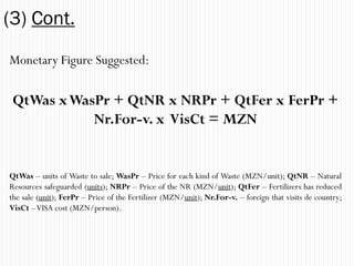 (3) Cont.
Monetary Figure Suggested:

 QtWas x WasPr + QtNR x NRPr + QtFer x FerPr +
            Nr.For-v. x VisCt = MZN


QtWas – units of Waste to sale; WasPr – Price for each kind of Waste (MZN/unit); QtNR – Natural
Resources safeguarded (units); NRPr – Price of the NR (MZN/unit); QtFer – Fertilizers has reduced
the sale (unit); FerPr – Price of the Fertilizer (MZN/unit); Nr.For-v. – foreign that visits de country;
VisCt – VISA cost (MZN/person).
 