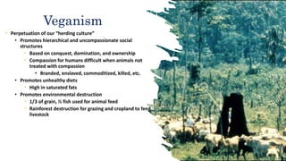 • Perpetuation of our “herding culture”
• Promotes hierarchical and uncompassionate social
structures
• Based on conquest, domination, and ownership
• Compassion for humans difficult when animals not
treated with compassion
• Branded, enslaved, commoditized, killed, etc.
• Promotes unhealthy diets
• High in saturated fats
• Promotes environmental destruction
• 1/3 of grain, ½ fish used for animal feed
• Rainforest destruction for grazing and cropland to feed
livestock
Veganism
 