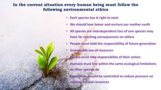 • Each species has A right to exist
• We should love honor and nurture our mother earth
• All species are interdependent loss of one species may
have far reaching consequences on others
• People must hold the responsibility of future generation
• Sustainable use of resources
• People must take responsibility of their action
• Humans must line within the same ecological limitations
as other species do
• Population should be controlled to reduce pressure on
existing natural resources
In the current situation every human being must follow the
following environmental ethics
 