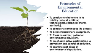Principles of
Environmental
Education
• To consider environment in its
totality (natural, artificial,
technological, ecological, moral,
aesthetic).
• To consider a continuous life process.
• To be interdisciplinary in approach.
• To focus on current, potential
environmental situations.
• To emphasize active participation in
prevention and control of pollution.
• To examine root cause of
environmental degradation.
 