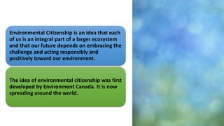 Environmental Citizenship is an idea that each
of us is an integral part of a larger ecosystem
and that our future depends on embracing the
challenge and acting responsibly and
positively toward our environment.
The idea of environmental citizenship was first
developed by Environment Canada. It is now
spreading around the world.
 