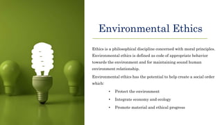 Environmental Ethics
Ethics is a philosophical discipline concerned with moral principles.
Environmental ethics is defined as code of appropriate behavior
towards the environment and for maintaining sound human
environment relationship.
Environmental ethics has the potential to help create a social order
which:
• Protect the environment
• Integrate economy and ecology
• Promote material and ethical progress
 