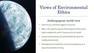 Views of Environmental
Ethics
Anthropogenic world view
• Earth has an unlimited supply of resources
• Man is the superior species of this planet and has every
right to exploit the earth's resources for his needs
• Success and economy of mankind depends upon the
healthy environment
• Development of mankind is of utmost importance as it
raises the standard of living
 