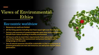 Views of Environmental
Ethics
Eco-centric worldview
• Resources on earth are limited
• All the living species including man have equal right over the resources
• Success and economy of mankind depends upon how nicely man drives
benefit from nature resulting in healthy environment
• All how to write to meet their requirements from nature but not to an
extent that degrades the environment and proves harmful to other
living beings on the earth
• Use of natural resources should be sustainable so that requirements of
present generation are met and resources are well protected for future
generations
 