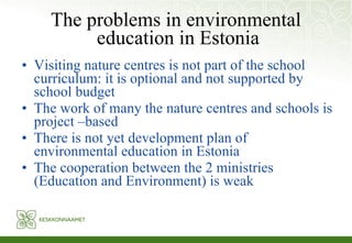 The problems in environmental education in Estonia Visiting nature centres is not part of the school curriculum: it is optional and not supported by school budget The work of many the nature centres and schools is project –based There is not yet development plan of environmental education in Estonia The cooperation between the 2 ministries (Education and Environment) is weak 